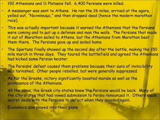 192 Athenians and 11 Plataens fell.  6,400 Persians were killed. A messenger was sent to Athens.  He ran the 26 miles, arrived at the agora, yelled out, “Νενικήκαμε,” and then dropped dead (hence the modern marathon race). This was actually important because it warned the Athenians that the Persians were coming and to put up a defense and man the walls.  The Persians that made it out of Marathon sailed to Athens, but the Athenians from Marathon beat them there.  The Persians gave up and sailed home. The Spartans finally showed up the second day after the battle, making the 150 mile march in three days.  They toured the battlefield and agreed the Athenians had kicked some Persian keister. The Persians’ defeat caused them problems because their aura of invincibility was tarnished.  Other people rebelled, but were generally suppressed. As for the Greeks, victory significantly boosted morale as well as the prominence of the Athenians. All the same, the Greek city-states knew the Persians would be back.  Many of the city-states that had vowed submission to Persia renounced it.  Others made secret deals with the Persians to defect when they invaded again. Economics also played into their plans 
