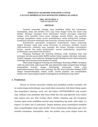 PERSIAPAN AKADEMIK MAHASISWA UNTUK
         LAYANAN BIMBINGAN DAN KONSELING FORMAT KLASIKAL

                                 Oleh: NEVIYARNI S.
                                   JURUSAN BK FIP UNP

                                       ABSTRAK

             Tuntutan masyarakat terhadap mutu pendidikan dilihat dari kemampuan,
     keterampilan, sikap, dan perilaku siswa yang sesuai dengan norma dan aturan yang
     berlaku. Berbagai tantangan harus diantisipasi melalui penyiapan mahasiswa
     sebagai calon pendidik (calon guru) sehingga mereka belajar, dan memiliki
     berbagai pengalaman dalam proses pendidikannya untuk memperoleh berbagai
     kompetensi pelayanan bimbingan dan konseling, terutama layanan format klasikal .
             Keberhasilan pencapaian kompetensi pembelajaran sangat tergantung
     kepada berbagai aspek yang saling bersinergi, di antaranya; pendidik, peserta
     didik/mahasiswa, modalitas gaya mengajar dan belajar, berbagai keterampilan
     belajar, metode dan media pembelajaran, suasana pembelajaran, pengelolaan
     pembelajaran yang efektif dan produktif.
             Pelayanan bimbingan dan konseling berfungsi untuk membantu klien atau
     kelompok individu peserta didik (KIPD) melalui format kegiatan individual, kelompok,
     klasikal, lapangan, serta kolaborasi. Berbagai kendala dihadapi konselor dalam pelayanan
     bimbingan dan konseling format klasikal di sekolah
             Mata kuliah Pengajaran Psikologi dan Bimbingan Konseling (PPBK) merupakan
     salah satu mata kuliah pada jurusan BK yang diperkirakan dapat mengantisipasi berbagai
     permasalahan      konselor     dengan     keterampilan     penyusunan     satuan    acara
     pembelajaran/layanan dalam materi psikologi dan BK sesuai kebutuhan berbagai KIPD
     dengan mempertimbangkan metoda, media, rencana penilaian, dan memanfaatkan
     bantuan tutor yang mengacu kepada terselenggaranya pembelajaran yang efektif.


A. Pendahuluan

         Dewasa ini tuntutan masyarakat terhadap mutu pendidikan semakin meningkat. Hal
  ini sejalan dengan perkembangan yang terjadi dalam masyarakat, baik dalam bidang agama,
  ilmu pengetahuan, teknologi, sosial, seni, dan budaya (AIPTEKSOSBUD) yang semakin
  maju. Indikator mutu pendidikan tidak hanya dilihat dari nilai yang diperoleh siswa melalui
  buku laporan nilai atau Nilai Evaluasi Murni (NEM), melainkan juga dari tercapainya
  rumusan tujuan umum pendidikan nasional yang mengandung tiga aspek, yakni aspek: (1)
  kognitif, (2) afektif, dan (3) psikomotor. Dengan demikian, proses pembelajaran hendaklah
  dapat mengembangkan ketiga aspek tersebut. Proses pembelajaran dilaksanakan agar siswa
  memiliki kemampuan, keterampilan, sikap, dan perilaku yang sesuai dengan norma dan


                                             1
 