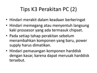Tips K3 Perakitan PC (2)
• Hindari merakit dalam keadaan berkeringat
• Hindari memegang atau menyentuh langsung
kaki prossesor yang ada termasuk chipset.
• Pada setiap tahap perakitan sebelum
menambahkan komponen yang baru, power
supply harus dimatikan.
• Hindari pemasangan komponen harddisk
dengan kasar, karena dapat merusak harddisk
tersebut.

 