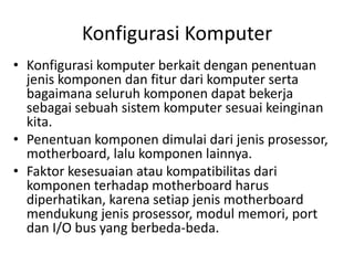 Konfigurasi Komputer
• Konfigurasi komputer berkait dengan penentuan
jenis komponen dan fitur dari komputer serta
bagaimana seluruh komponen dapat bekerja
sebagai sebuah sistem komputer sesuai keinginan
kita.
• Penentuan komponen dimulai dari jenis prosessor,
motherboard, lalu komponen lainnya.
• Faktor kesesuaian atau kompatibilitas dari
komponen terhadap motherboard harus
diperhatikan, karena setiap jenis motherboard
mendukung jenis prosessor, modul memori, port
dan I/O bus yang berbeda-beda.

 