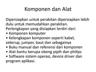 Komponen dan Alat
Dipersiapkan untuk perakitan dipersiapkan lebih
dulu untuk memudahkan perakitan.
Perlengkapan yang disiapkan terdiri dari:
• Komponen komputer
• Kelengkapan komponen seperti kabel,
sekerup, jumper, baut dan sebagainya
• Buku manual dan referensi dari komponen
• Alat bantu berupa obeng pipih dan philips
• Software sistem operasi, device driver dan
program aplikasi.

 