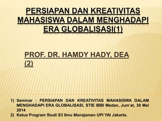 PERSIAPAN DAN KREATIVITAS 
MAHASISWA DALAM MENGHADAPI 
ERA GLOBALISASI(1) 
PROF. DR. HAMDY HADY, DEA 
(2) 
1) Seminar : PERSIAPAN DAN KREATIVITAS MAHASISWA DALAM 
MENGHADAPI ERA GLOBALISASI, STIE IBBI Medan, Jum’at, 30 Mei 
2014 
2) Ketua Program Studi S3 Ilmu Manajamen UPI YAI Jakarta. 
 