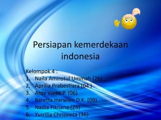 Persiapan kemerdekaan
         indonesia
Kelompok 4 :
1. Naila Amirotul Ummah (26)
2. Aprilia Prabestiara (04 )
3. Arqy Vieko P. (06)
4. Baretta Harwien D.K. (09)
5. Nadia Fitriana (25)
6. Yusrilia Chrissinta (36)
 