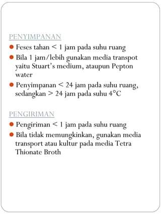 PENYIMPANAN
Feses tahan < 1 jam pada suhu ruang
Bila 1 jam/lebih gunakan media transpot
yaitu Stuart’s medium, ataupun Pepton
water
Penyimpanan < 24 jam pada suhu ruang,
sedangkan > 24 jam pada suhu 4°C
PENGIRIMAN
Pengiriman < 1 jam pada suhu ruang
Bila tidak memungkinkan, gunakan media
transport atau kultur pada media Tetra
Thionate Broth
 