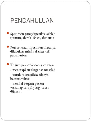 PENDAHULUAN
Spesimen yang diperiksa adalah
sputum, darah, feses, dan urin
Pemeriksaan spesimen biasanya
dilakukan minimal satu kali
pada pasien
Tujuan pemeriksaan spesimen :
- menetapkan diagnosa masalah
- untuk memeriksa adanya
bakteri/virus
- menilai respon pasien
terhadap terapi yang telah
dijalani.
 