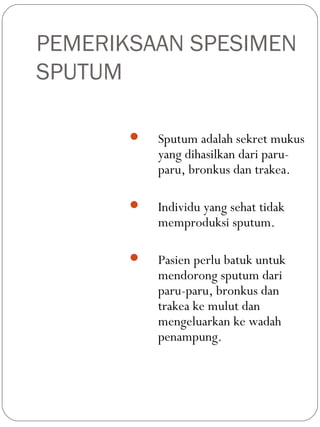 PEMERIKSAAN SPESIMEN
SPUTUM
 Sputum adalah sekret mukus
yang dihasilkan dari paru-
paru, bronkus dan trakea.
 Individu yang sehat tidak
memproduksi sputum.
 Pasien perlu batuk untuk
mendorong sputum dari
paru-paru, bronkus dan
trakea ke mulut dan
mengeluarkan ke wadah
penampung.
 