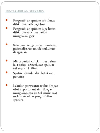 PENGAMBILAN SPESIMEN
 Pengambilan sputum sebaiknya
dilakukan pada pagi hari
 Pengambilan sputum juga harus
dilakukan sebelum pasien
menggosok gigi
 Sebelum mengeluarkan sputum,
pasien disuruh untuk berkumur
dengan air
 Minta pasien untuk napas dalam
lalu batuk. Diperlukan sputum
sebanyak 15-30mL
 Sputum diambil dari batukkan
pertama
 Lakukan perawatan mulut dengan
obat expectorant atau dengan
mengkonsumsi air teh manis saat
malam sebelum pengambilan
sputum.
 