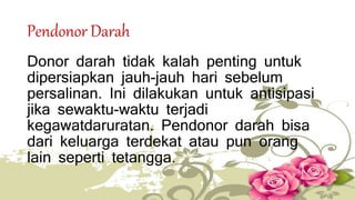 Pendonor Darah 
Donor darah tidak kalah penting untuk 
dipersiapkan jauh-jauh hari sebelum 
persalinan. Ini dilakukan untuk antisipasi 
jika sewaktu-waktu terjadi 
kegawatdaruratan. Pendonor darah bisa 
dari keluarga terdekat atau pun orang 
lain seperti tetangga. 
 