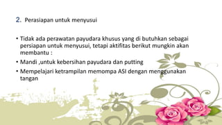 2. Perasiapan untuk menyusui 
• Tidak ada perawatan payudara khusus yang di butuhkan sebagai 
persiapan untuk menyusui, tetapi aktifitas berikut mungkin akan 
membantu : 
• Mandi ,untuk kebersihan payudara dan putting 
• Mempelajari ketrampilan memompa ASI dengan menggunakan 
tangan 
 