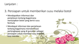 Lanjutan : 
3. Persiapan untuk memberikan susu melalui botol 
• Mendapatkan informasi dan 
penjelasan tentang bagaimana 
menyiapkan botol yang berisi susu 
formula 
• Mendapat informasi dan penjelasan 
tentang bagaimana mensterilisasi 
perlengkapan yang di gunakan sebagai 
persiapan untuk memberi susu kepada 
bayi mereka 
 
