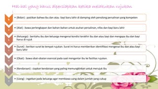 Hal-hal yang harus dipersiapkan ketika melakukan rujukan 
: 
b 
• (Bidan) : pastikan bahwa ibu dan atau bayi baru lahir di damping oleh penolong persalinan yang kompeten 
a 
• (Alat) : bawa perlengkapan dan bahan-bahan untuk asuhan persalinan, nifas dan bayi baru lahir 
k 
• (Keluarga) : beritahu ibu dan keluarga mengenai kondisi terakhir ibu dan atau bayi dan mengapa ibu dan bayi 
harus di rujuk 
s 
• (Surat) : berikan surat ke tempat rujukan. Surat ini harus memberikan identifikasi mengenai ibu dan atau bayi 
baru lahir 
o 
• (Obat) : bawa obat-obatan esensial pada saat mengantar ibu ke fasilitas rujukan. 
k 
• (Kendaraan) : siapkan kendaraan yang paling memungkinkan untuk merujuk ibu 
u 
• (Uang) : ingatkan pada keluarga agar membawa uang dalam jumlah yang cukup 
 