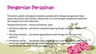Pengertian Persalinan 
Persalinan adalah serangkaian kejadian yang berakhir dengan pengeluaran bayi 
yang cukup bulan atau hampir cukup bulan, di susul dengan pengeluaran plasenta 
dan selaput janin dari tubuh ibu 
Terdapat bermacam – macam persalinan, yaitu 
• Persalinan Spontan : persalinan yang berlangsung dengan kekuatan ibu hamil 
sendiri 
• Persalinan Buatan : persalinan yang dibantu oleh tenaga lain (forceps atau 
operasi) 
• Persalinan Ajuran : persalinan yang terjadi dimana saat bayi sudah cukup besar 
untuk bayi dapat hidup diluar, tetapi tidak sedemikian besarnya sehingga 
menimbulkan kesulitan dalam persalinan. 
 