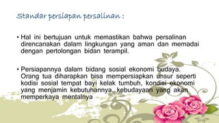 Standar persiapan persalinan : 
• Hal ini bertujuan untuk memastikan bahwa persalinan 
direncanakan dalam lingkungan yang aman dan memadai 
dengan pertolongan bidan terampil. 
• Persiapannya dalam bidang sosial ekonomi budaya. 
Orang tua diharapkan bisa mempersiapkan unsur seperti 
kodisi sosial tempat bayi kelak tumbuh, kondisi ekonomi 
yang menjamin kebutuhannya, kebudayaan yang akan 
memperkaya mentalnya 
 