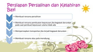 Persiapan Persalinan dan Kelahiran 
Bayi 
1 
• Membuat rencana persalinan 
2 
• Membuat rencana pembuatan keputusan jika kegawat daruratan 
pada saat pembuat keputusan utama tidak ada 
3 
• Mempersiapkan transportasi jika terjadi kegawat daruratan 
4 
• Membuat rencana atau pola menabung 
 