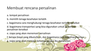 Membuat rencana persalinan 
a. tempat persalinan 
b. memilih tenaga kesehatan terlatih 
c. bagaimana cara menghubungi tenaga kesehatan terlatih tersebut 
d. bagaimana transportasi yang bisa digunakan untuk ke tempat 
persalinan tersebut 
e. siapa yang akan menemani persalinan 
f. berapa biaya yang dibutuhkan, dan bagaimana cara megumpulkannya 
g. siapa yang akan menjaga keluarganya jika ibu melahirkan 
 