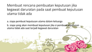 Membuat rencana pembuatan keputusan jika 
kegawat daruratan pada saat pembuat keputusan 
utama tidak ada 
a. siapa pembuat keputusan utama dalam keluarga 
b. siapa yang akan membuat keputusan jika si pembuat keputusan 
utama tidak ada saat terjadi kegawat daruratan 
 