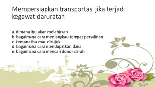 Mempersiapkan transportasi jika terjadi 
kegawat daruratan 
a. dimana ibu akan melahirkan 
b. bagaimana cara menjangkau tempat persalinan 
c. kemana ibu mau dirujuk 
d. bagaimana cara mendapatkan dana 
e. bagaimana cara mencari donor darah 
 