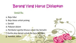 Barang Yang Harus Disiapkan 
Untuk Ibu 
a. Baju tidur 
b. Baju biasa untuk pulang 
c. Sandal 
d. Pakaian dalam 
e. Pembalut wanita khusus untuk ibu bersalin 
f. Gurita atau korset untuk ibu baru bersalin 
g. Handuk, sabun 
 