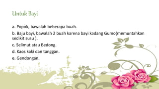 Untuk Bayi 
a. Popok, bawalah beberapa buah. 
b. Baju bayi, bawalah 2 buah karena bayi kadang Gumo(memuntahkan 
sedikit susu ). 
c. Selimut atau Bedong. 
d. Kaos kaki dan tanggan. 
e. Gendongan. 
 
