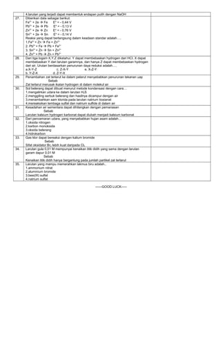 4.larutan yang terjadi dapat membentuk endapan putih dengan NaOH
27. Diberikan data sebagai berikut:
Fe2+
+ 2e  Fe Eo
= - 0,44 V
Pb2+
+ 2e  Pb Eo
= - 0,13 V
Zn2+
+ 2e  Zn Eo
= - 0,76 V
Sn2+
+ 2e  Sn Eo
= - 0,14 V
Reaksi yang dapat berlangsung dalam keadaan standar adalah….
1.Fe2+
+ Zn  Fe + Zn2+
2. Pb2+
+ Fe  Pb + Fe2+
3. Sn2+
+ Zn  Sn + Zn2+
4. Zn2+
+ Pb  Zn + Pb2+
28. Dari tiga logam X,Y,Z diketahui: Y dapat membebaskan hydrogen dari HCl. X dapat
membebaskan Y dari larutan garamnya, dan hanya Z dapat membebaskan hydrogen
dari air. Urutan berdasarkan penurunan daya reduksi adalah….
a.X-Y-Z c. Z-X-Y e. X-Z-Y
b. Y-Z-X d. Z-Y-X
29. Penambahan zat terlarut ke dalam pelarut menyebabkan penurunan tekanan uap
Sebab
Zat terlarut merusak ikatan hydrogen di dalam molekul air
30. Sol belerang dapat dibuat menurut metode kondensasi dengan cara…
1.mengalirkan udara ke dalam larutan H2S
2.menggiling serbuk belerang dan hasilnya dicampur dengan air
3.menambahkan aam klorida pada larutan natrium tiosianat
4.mereaksikan tembaga sulfat dan natrium sulfide di dalam air
31. Kesadahan air sementara dapat dihilangkan dengan pemanasan
Sebab
Larutan kalsium hydrogen karbonat dapat diubah menjadi kalsium karbonat
32. Dari pencemaran udara, yang menyebabkan hujan asam adalah…
1.oksida nitrogen
2.karbon monoksida
3.oksida belerang
4.hidrokarbon
33. Gas klor dapat bereaksi dengan kalium bromide
Sebab
Sifat oksidator Br2 lebih kuat daripada Cl2
34. Larutan gula 0,01 M mempunyai kenaikan titik didih yang sama dengan larutan
garam dapur 0,01 M
Sebab
Kenaikan titik didih hanya bergantung pada jumlah partikel zat terlarut
35. Larutan yang mampu memerahkan lakmus biru adalah..
1.ammonium nitrat
2.aluminium bromide
3.besi(III) sulfat
4.natrium sulfat
------GOOD LUCK-----
 