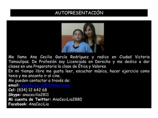 AUTOPRESENTACIÓN




Me llamo Ana Cecilia García Rodríguez y radico en Ciudad Victoria
Tamaulipas. De Profesión soy Licenciada en Derecho y me dedico a dar
clases en una Preparatoria la clase de Ética y Valores.
En mi tiempo libre me gusta leer, escuchar música, hacer ejercicio como
tenis y me encanta ir al cine.
Me pueden contactar a través de:
email: anacecilia-gr@hotmail.com
Cel: (834) 12 642 68
Skype: anacecilia2811
Mi cuenta de Twitter: AnaCeciLia2880
Facebook: AnaCeciLia
 