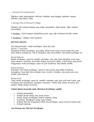 c. Interupsi Poin of Information 
Dilakukan untuk menyampaikan informasi tambahan yang dianggap membantu maupun 
informasi yang sifatnya tehnis. 
d. Interupsi Poin of Personal Previllage 
Dilakukan jika terdapat pendapat yang terlalu menyudutkan pihak tertentu, diluar substansi 
permasalahan 
8. Prosiding = Hasil ketetapan sidang/Musyawarah yang telah di bukukan (bersifat tertulis) 
9. Konsideran = (Bagian) Surat keputusan 
BENTUK SIDANG 
Ada beberapa bentuk / model persidangan, antara lain yaitu: 
Bentuk U / tapal kuda 
Merupakan bentuka persidangan yang paling efektif karena semua peserta sidang bisa benar-benar 
terfokus perhatiannya. Hal ini merupakan salah satu kelebihan dari bentuk persidangan ini. 
Bentuk lingkaran 
Bentuk persidangan seperti ini memiliki kelemahan, yaitu tidak dapat debedakan secara tegas 
antara pemateri, moderator, dan notulen dengan para peserta sidang. Contoh forum yang pernah 
menggunakan bentul persidangan seperti ini yaitu Konferensi Meja Bundar (KMB). 
Bentuk berpanjar 
Kelemahan dari bentuk persidangan seperti ini yaitu peserta yang duduk di belakang 
kemungkinan besar tidak fokus terhadap forum tersebut. Contohnya yaitu pada acara-acara 
seminar pada umumnya. 
Bentuk komisi 
Untuk bentuk persidangan seperti ini, memiliki kelemahan pula, yaitu jarak antar komisi yang 
berdekatan akan menyebabkan kurangnya konsentrasi / bahkan tidak adanya konsetrasi dari 
pemateri sidang maupun pesertanya. 
Sebuah diskusi memenuhi untuk dikatakan Persidangan apabila 
 Terdapat permasalahan 
 Terdapat peserta sidang yang sesuai quorum 
 Adanya petugas persidangan terutama pimpinan sidang 
 Tersedianya kelengkapan sidang yang memadai 
 Terdapat draft atau kesepakatan tekhnis pra-persidangan seperti konvensi ketukan palu. 
 Terdapat keputusan. 
Arti Strategis dan Nilai dari Persidangan 
 