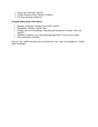 1. Sebagai alat Pemecahan Masalah 
2. Sebagai Pemersatu dalam Dinamika Pemikiran 
3. Ciri khas masyarakat intelektual 
Mengapa Sidang Butuh Etika Khusus 
 Menekan kemunculan pendapat yang bersifat subjektif 
 Menghindari timbulnya masalah baru 
 Menjaga agar proses persidangan tetap pada garis penyelesaian masalah, bukan adu 
argumen”. 
 Melahirkan keputusan yang dapat dipertanggungjawabkan semua peserta sidang 
 Demi kenyamanan bersidang 
Hakekat Etika : adalah mencakup tata cara berinteraksi yang sopan, serta menjalankan Tekhnik 
dalam Persidangan. 

