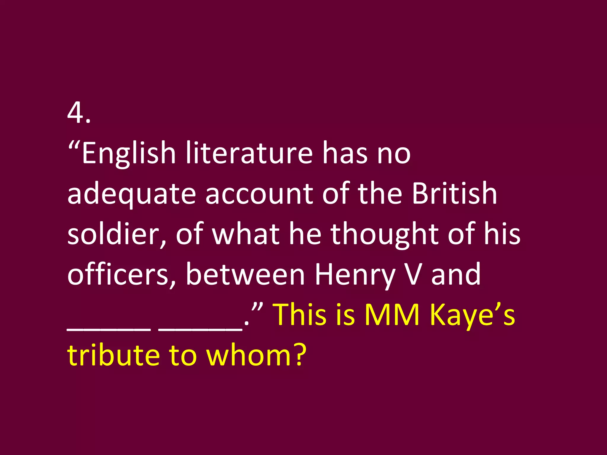4. “ English literature has no adequate account of the British soldier, of what he thought of his officers, between Henry V and _____ _____.”  This is MM Kaye’s tribute to whom? 