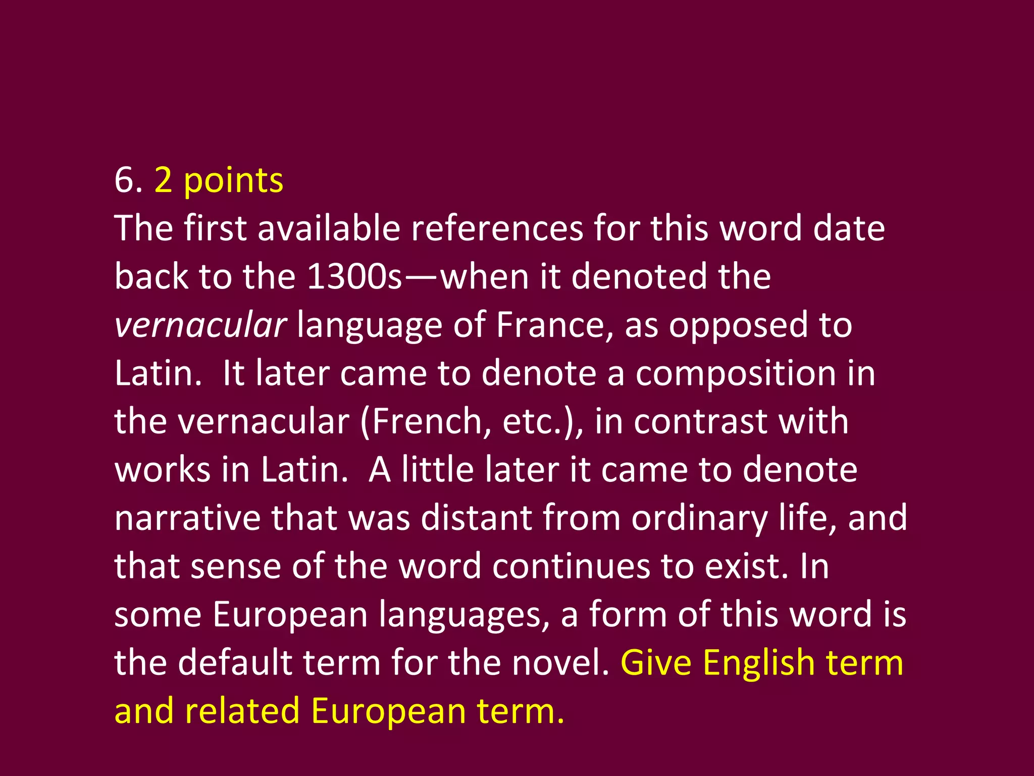 6.  2 points The first available references for this word date back to the 1300s—when it denoted the  vernacular  language of France, as opposed to Latin.  It later came to denote a composition in the vernacular (French, etc.), in contrast with works in Latin.  A little later it came to denote narrative that was distant from ordinary life, and that sense of the word continues to exist. In some European languages, a form of this word is the default term for the novel.  Give English term and related European term.  