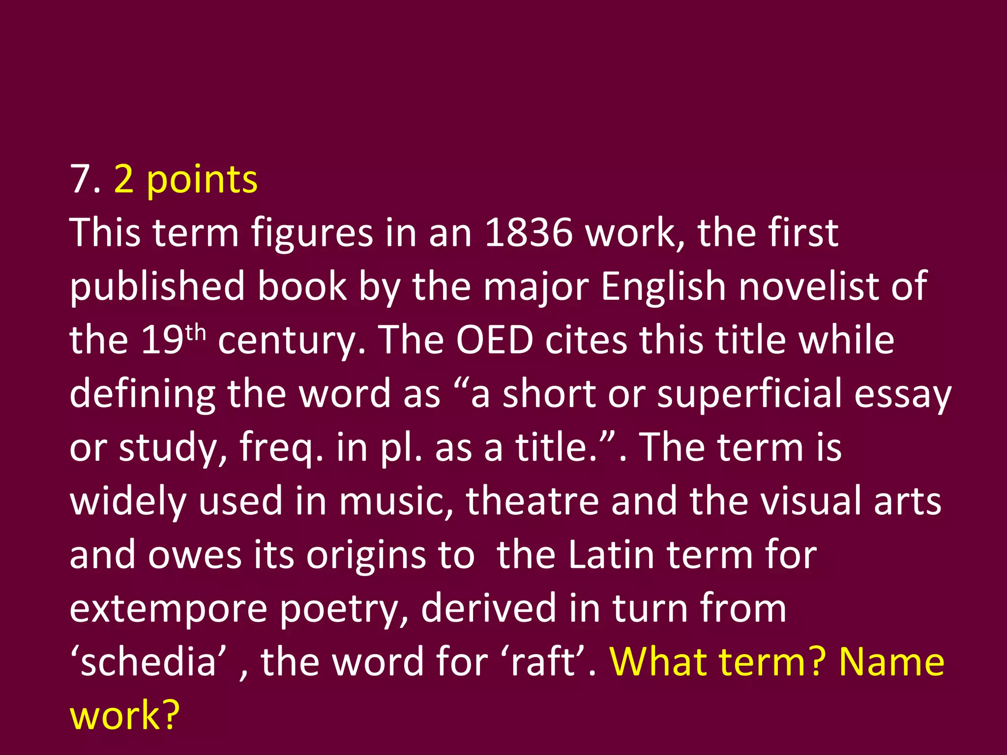 7.  2 points This term figures in an 1836 work, the first published book by the major English novelist of the 19 th  century. The OED cites this title while defining the word as “a short or superficial essay or study, freq. in pl. as a title.”. The term is widely used in music, theatre and the visual arts and owes its origins to  the Latin term for extempore poetry, derived in turn from ‘schedia’ , the word for ‘raft’.  What term? Name work? 