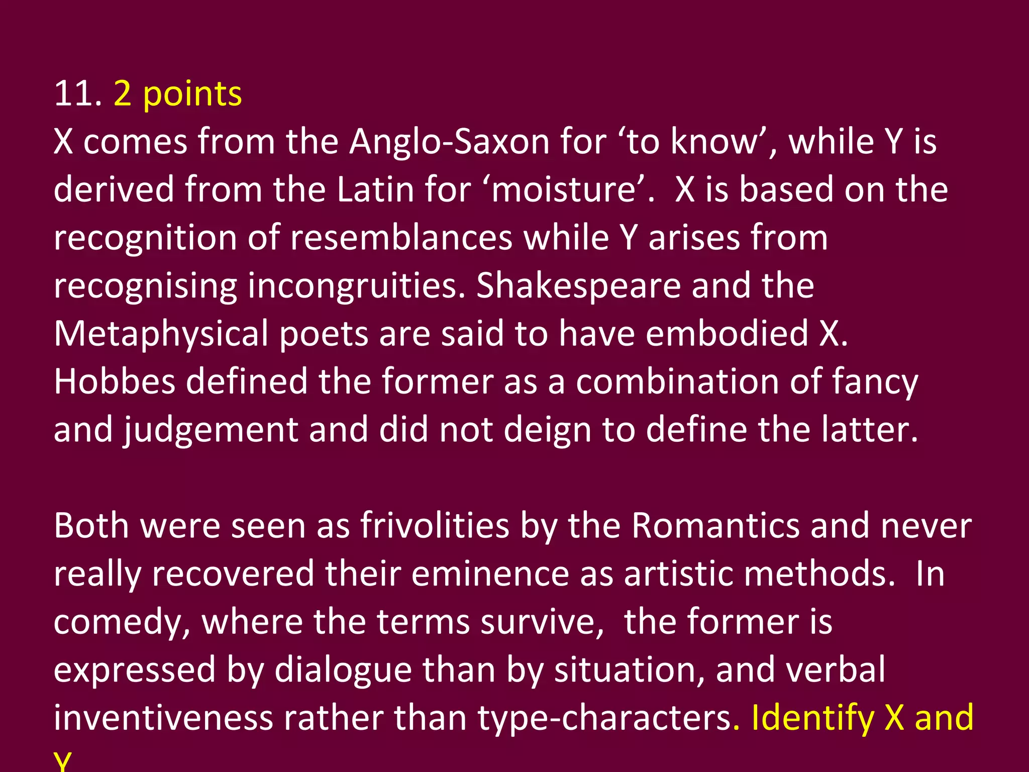 11.  2 points  X comes from the Anglo-Saxon for ‘to know’, while Y is derived from the Latin for ‘moisture’.  X is based on the recognition of resemblances while Y arises from recognising incongruities. Shakespeare and the Metaphysical poets are said to have embodied X.  Hobbes defined the former as a combination of fancy and judgement and did not deign to define the latter.  Both were seen as frivolities by the Romantics and never really recovered their eminence as artistic methods.  In comedy, where the terms survive,  the former is expressed by dialogue than by situation, and verbal inventiveness rather than type-characters . Identify X and Y. 