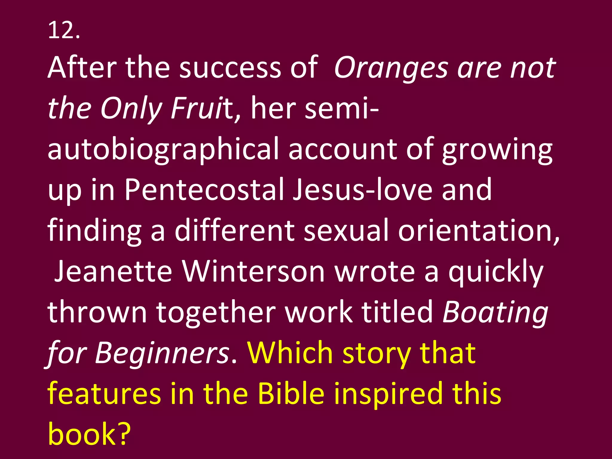 12. After the success of  Oranges are not the Only Frui t, her semi-autobiographical account of growing up in Pentecostal Jesus-love and finding a different sexual orientation,  Jeanette Winterson wrote a quickly thrown together work titled  Boating for Beginners .  Which story that features in the Bible inspired this book?  
