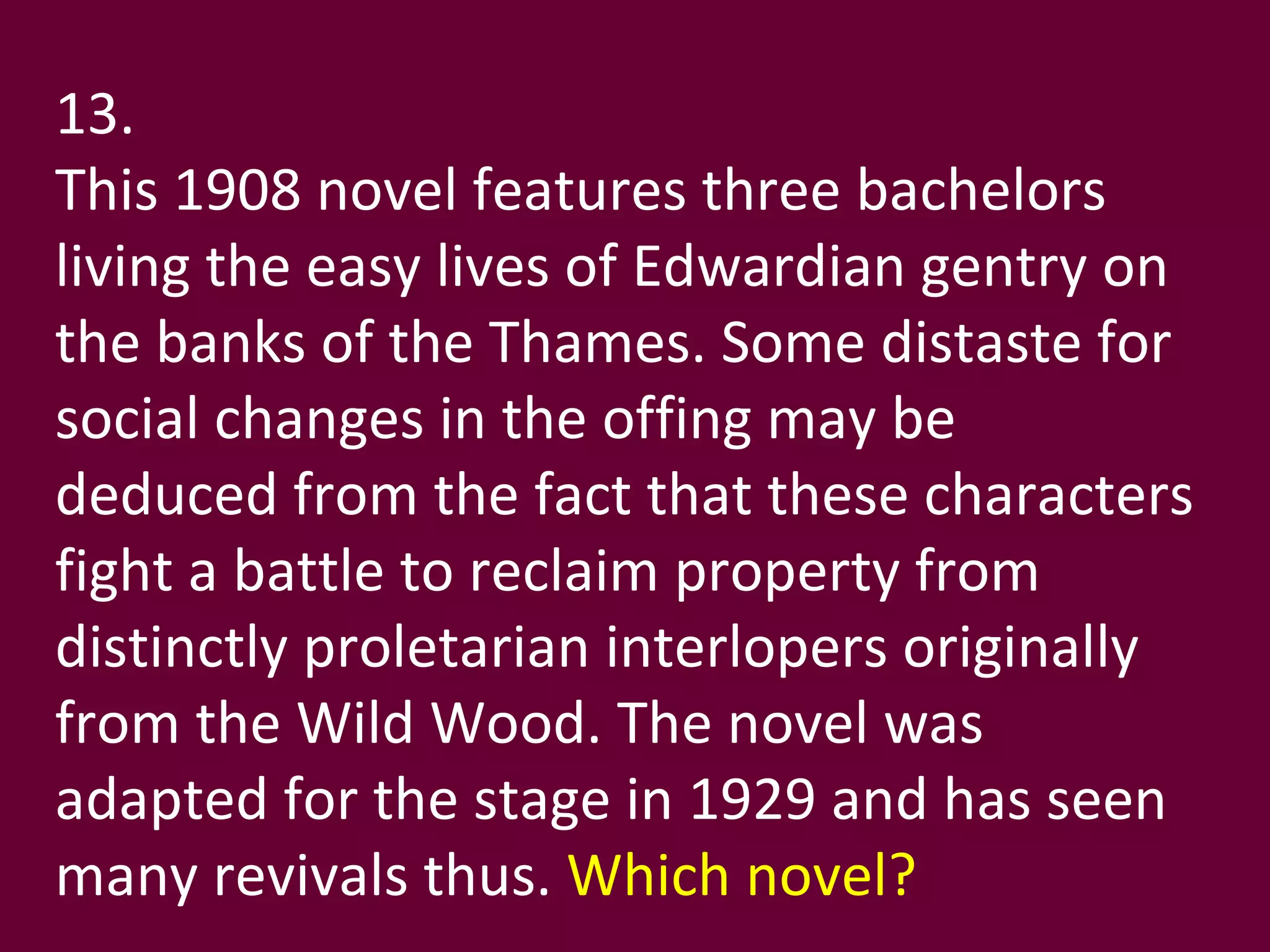 13. This 1908 novel features three bachelors living the easy lives of Edwardian gentry on the banks of the Thames. Some distaste for social changes in the offing may be deduced from the fact that these characters fight a battle to reclaim property from distinctly proletarian interlopers originally from the Wild Wood. The novel was adapted for the stage in 1929 and has seen many revivals thus.  Which novel? 