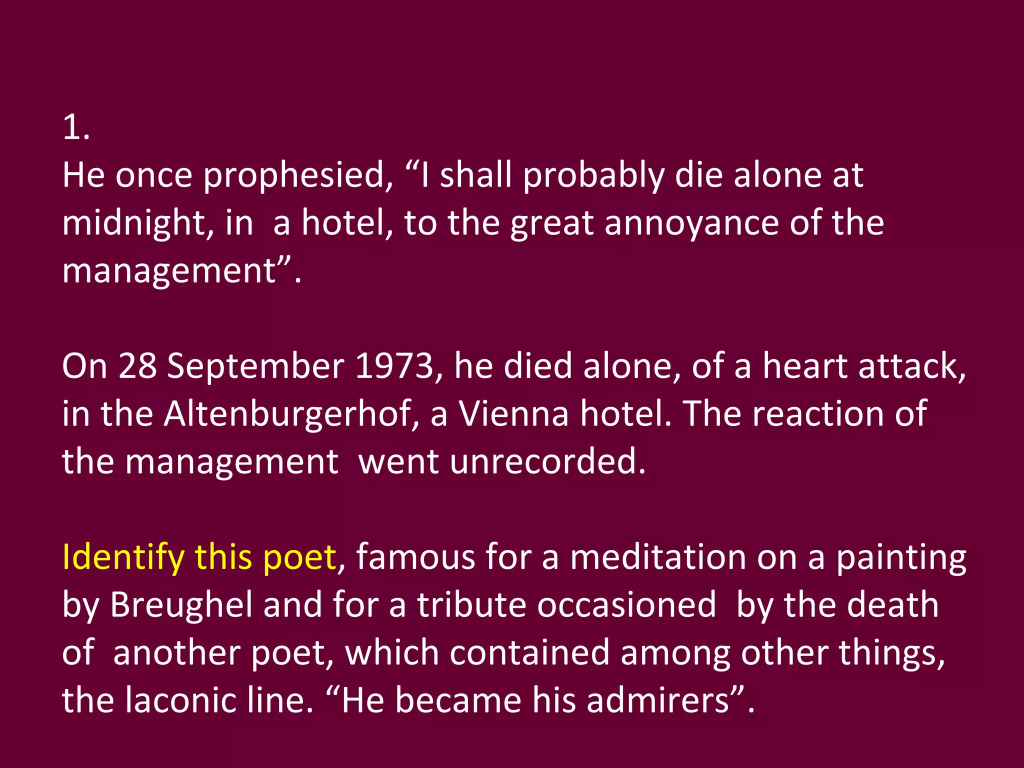 1. He once prophesied, “I shall probably die alone at midnight, in  a hotel, to the great annoyance of the management”. On 28 September 1973, he died alone, of a heart attack, in the Altenburgerhof, a Vienna hotel. The reaction of the management  went unrecorded. Identify this poet , famous for a meditation on a painting by Breughel and for a tribute occasioned  by the death of  another poet, which contained among other things,  the laconic line. “He became his admirers”. 