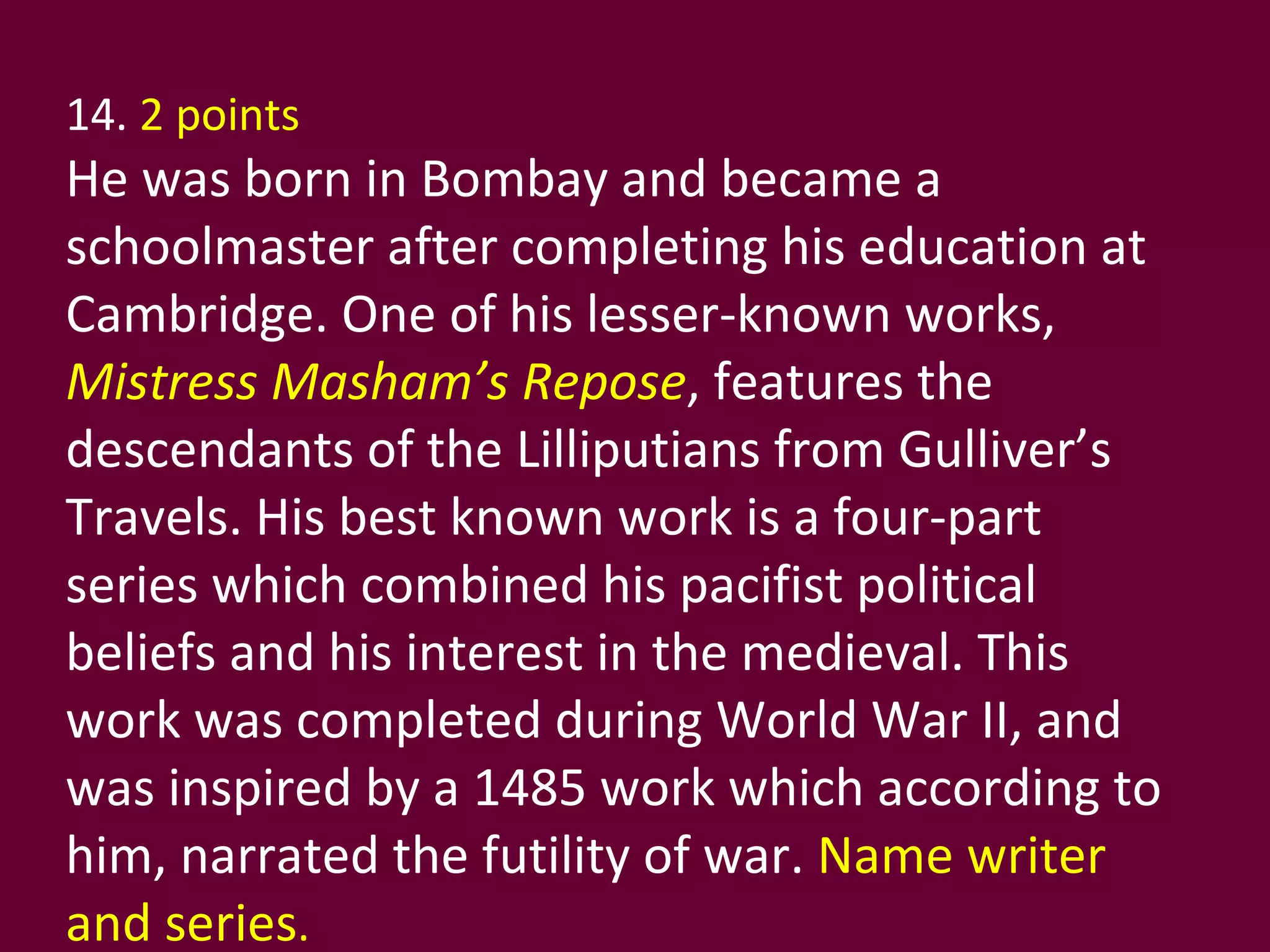 14.  2 points   He was born in Bombay and became a schoolmaster after completing his education at Cambridge. One of his lesser-known works,  Mistress Masham’s Repose , features the descendants of the Lilliputians from Gulliver’s Travels. His best known work is a four-part series which combined his pacifist political beliefs and his interest in the medieval. This work was completed during World War II, and was inspired by a 1485 work which according to him, narrated the futility of war.  Name writer and series . 
