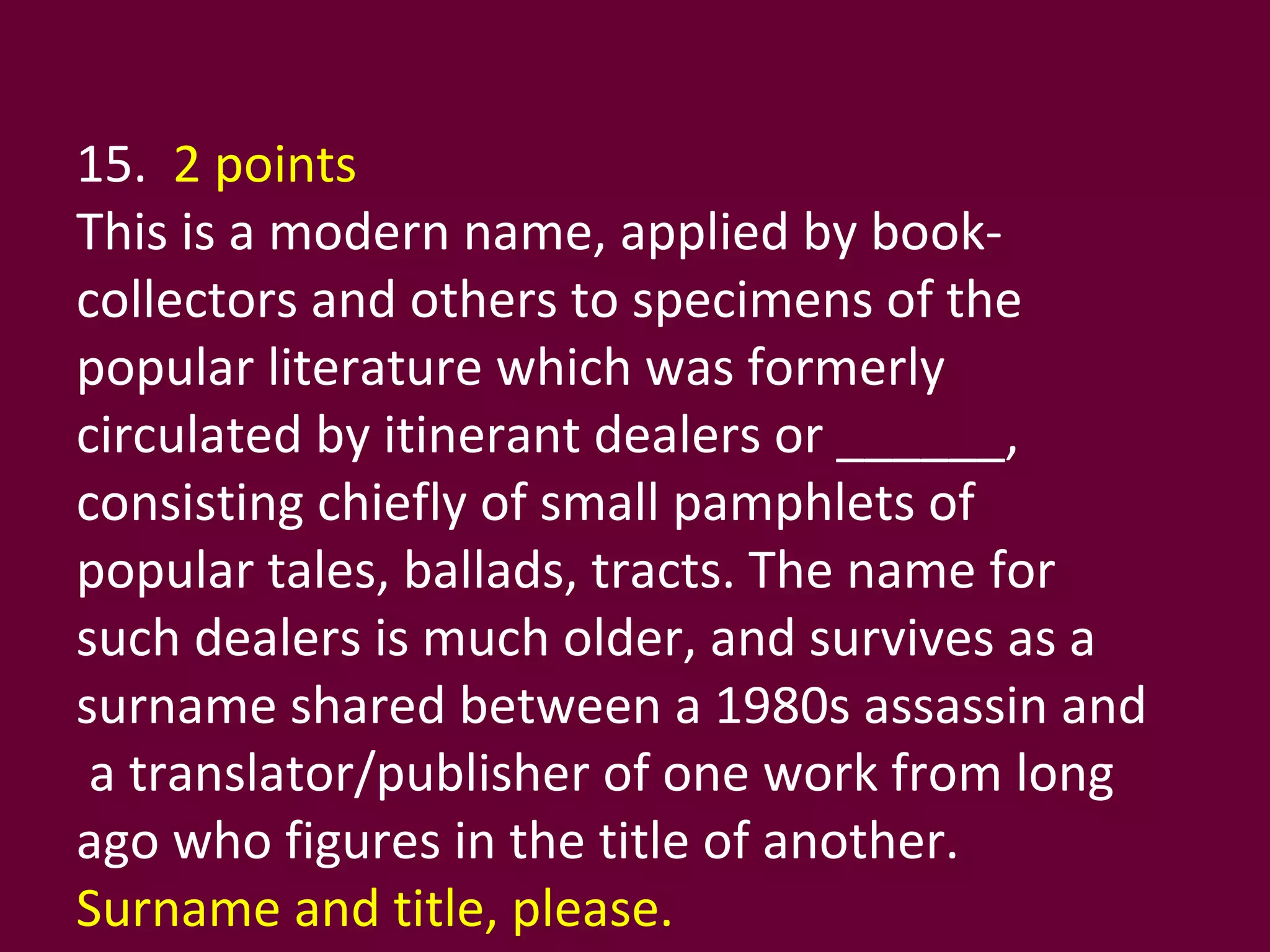 15.  2 points This is a modern name, applied by book-collectors and others to specimens of the popular literature which was formerly circulated by itinerant dealers or ______, consisting chiefly of small pamphlets of popular tales, ballads, tracts. The name for such dealers is much older, and survives as a surname shared between a 1980s assassin and  a translator/publisher of one work from long ago who figures in the title of another.  Surname and title, please. 