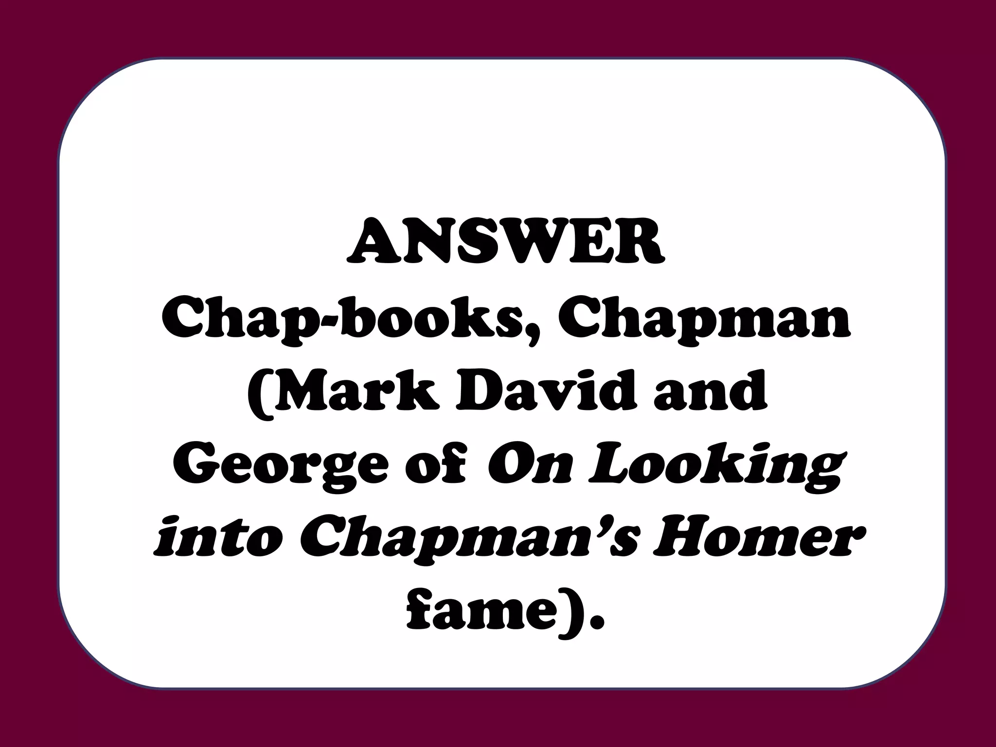 ANSWER Chap-books, Chapman (Mark David and George of  On Looking into Chapman’s Homer  fame). 