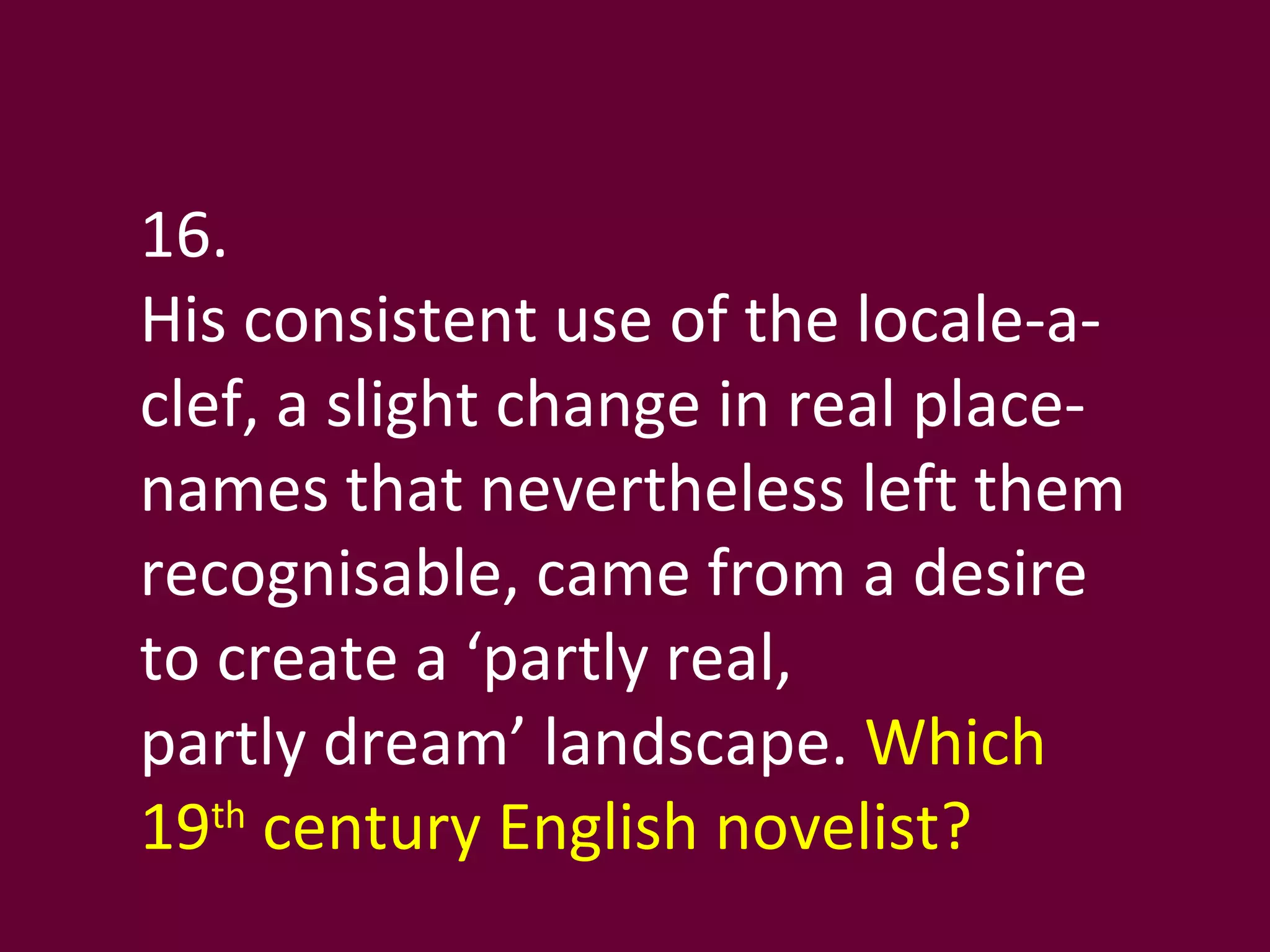 16. His consistent use of the locale-a-clef, a slight change in real place-names that nevertheless left them recognisable, came from a desire to create a ‘partly real,  partly dream’ landscape.  Which 19 th  century English novelist? 