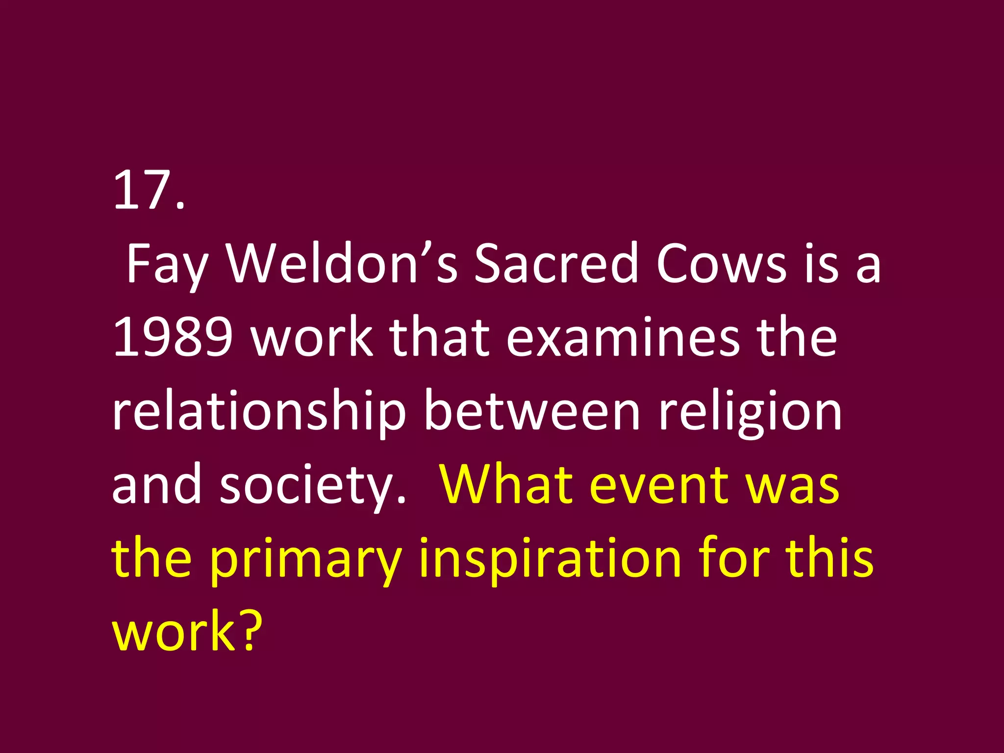 17. Fay Weldon’s Sacred Cows is a 1989 work that examines the relationship between religion and society.  What event was the primary inspiration for this work? 