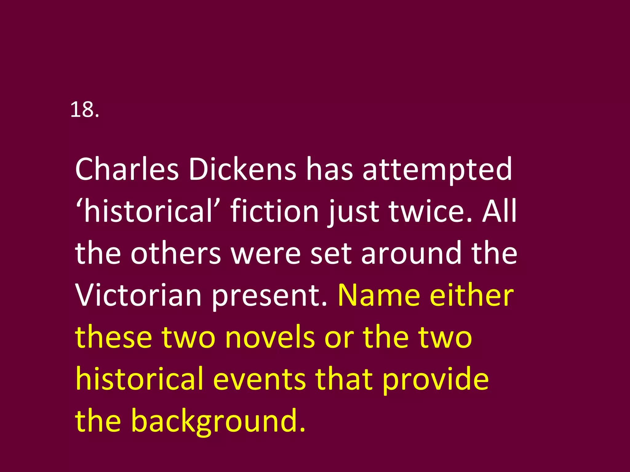 18. Charles Dickens has attempted ‘historical’ fiction just twice. All the others were set around the Victorian present.  Name either these two novels or the two historical events that provide the background. 