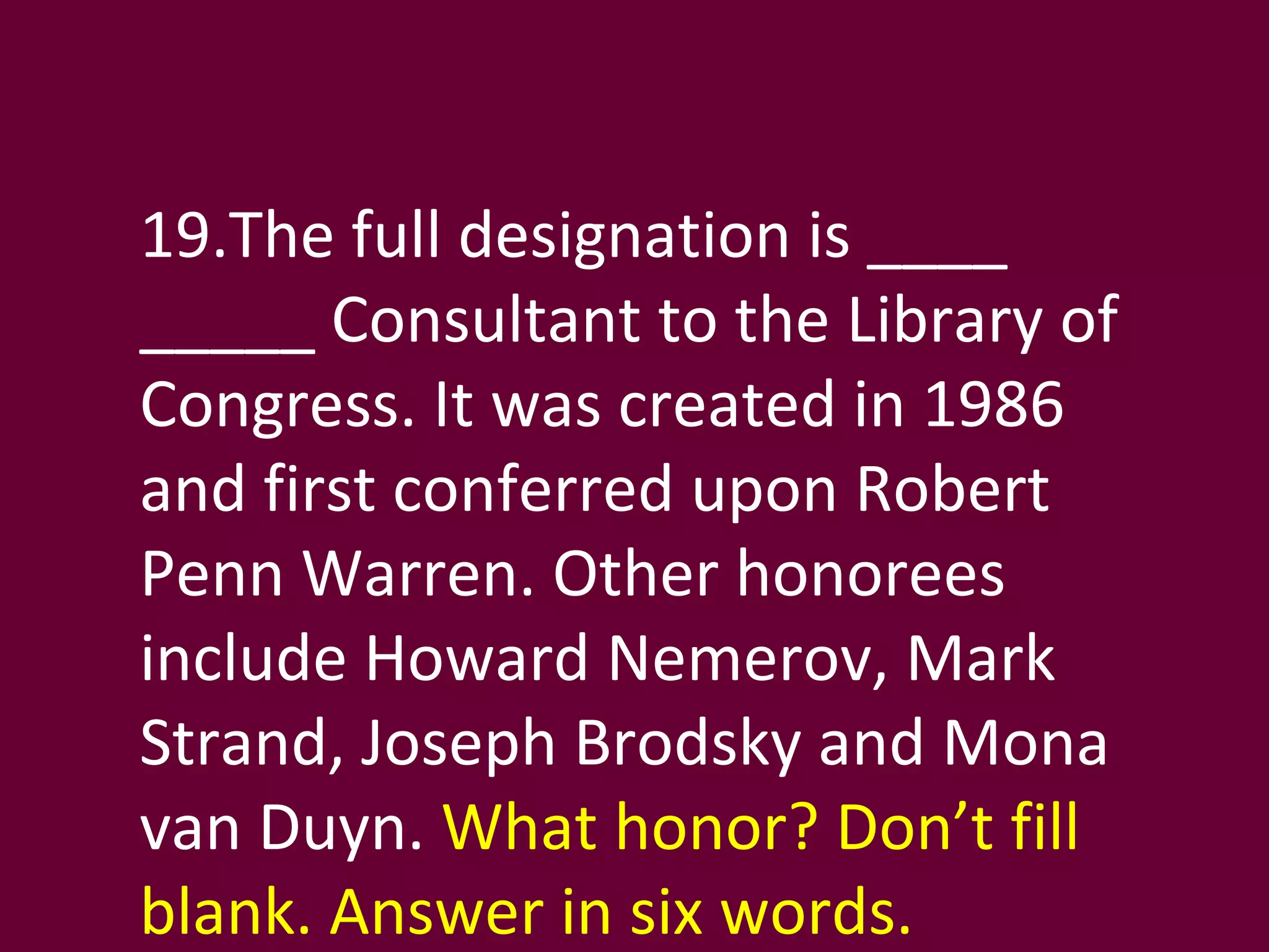 19.The full designation is ____ _____ Consultant to the Library of Congress. It was created in 1986 and first conferred upon Robert Penn Warren. Other honorees include Howard Nemerov, Mark Strand, Joseph Brodsky and Mona van Duyn.  What honor? Don’t fill blank. Answer in six words. 