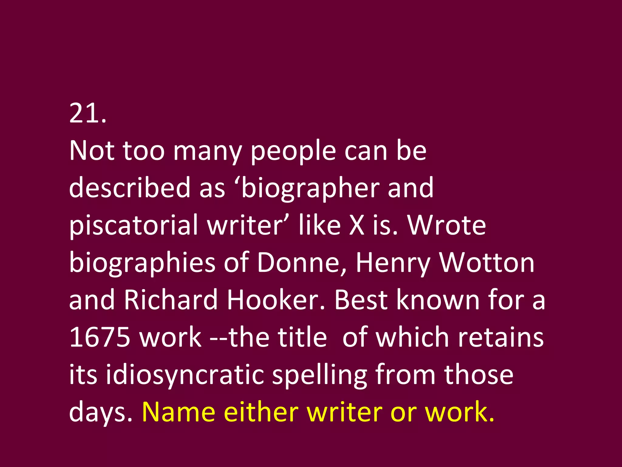 21.  Not too many people can be described as ‘biographer and piscatorial writer’ like X is. Wrote  biographies of Donne, Henry Wotton and Richard Hooker. Best known for a 1675 work --the title  of which retains its idiosyncratic spelling from those days.  Name either writer or work. 