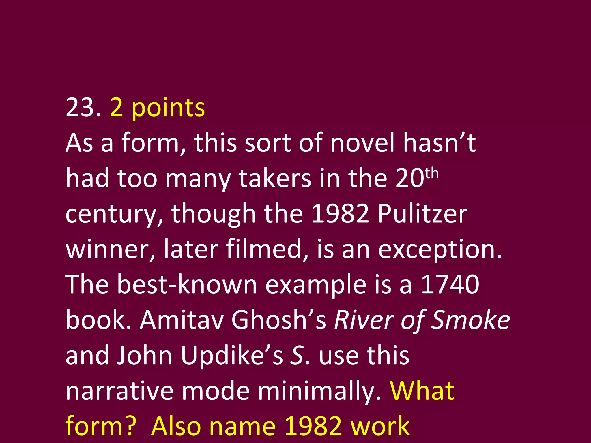 23.  2 points As a form, this sort of novel hasn’t had too many takers in the 20 th  century, though the 1982 Pulitzer winner, later filmed, is an exception. The best-known example is a 1740 book. Amitav Ghosh’s  River of Smoke  and John Updike’s  S . use this narrative mode minimally.  What form?  Also name 1982 work  