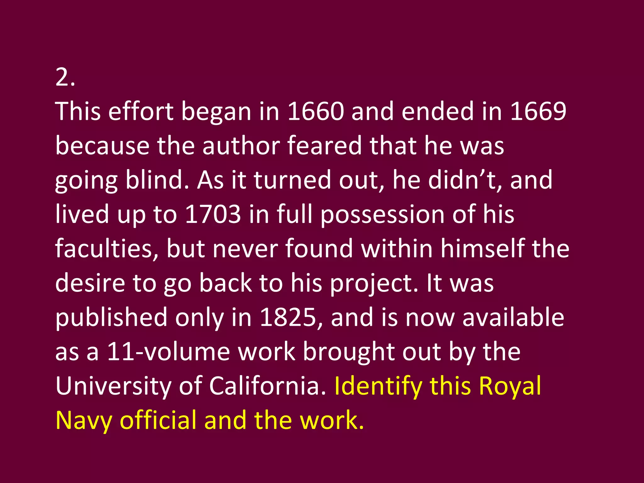 2. This effort began in 1660 and ended in 1669 because the author feared that he was going blind. As it turned out, he didn’t, and lived up to 1703 in full possession of his faculties, but never found within himself the desire to go back to his project. It was published only in 1825, and is now available as a 11-volume work brought out by the University of California.  Identify this Royal Navy official and the work. 