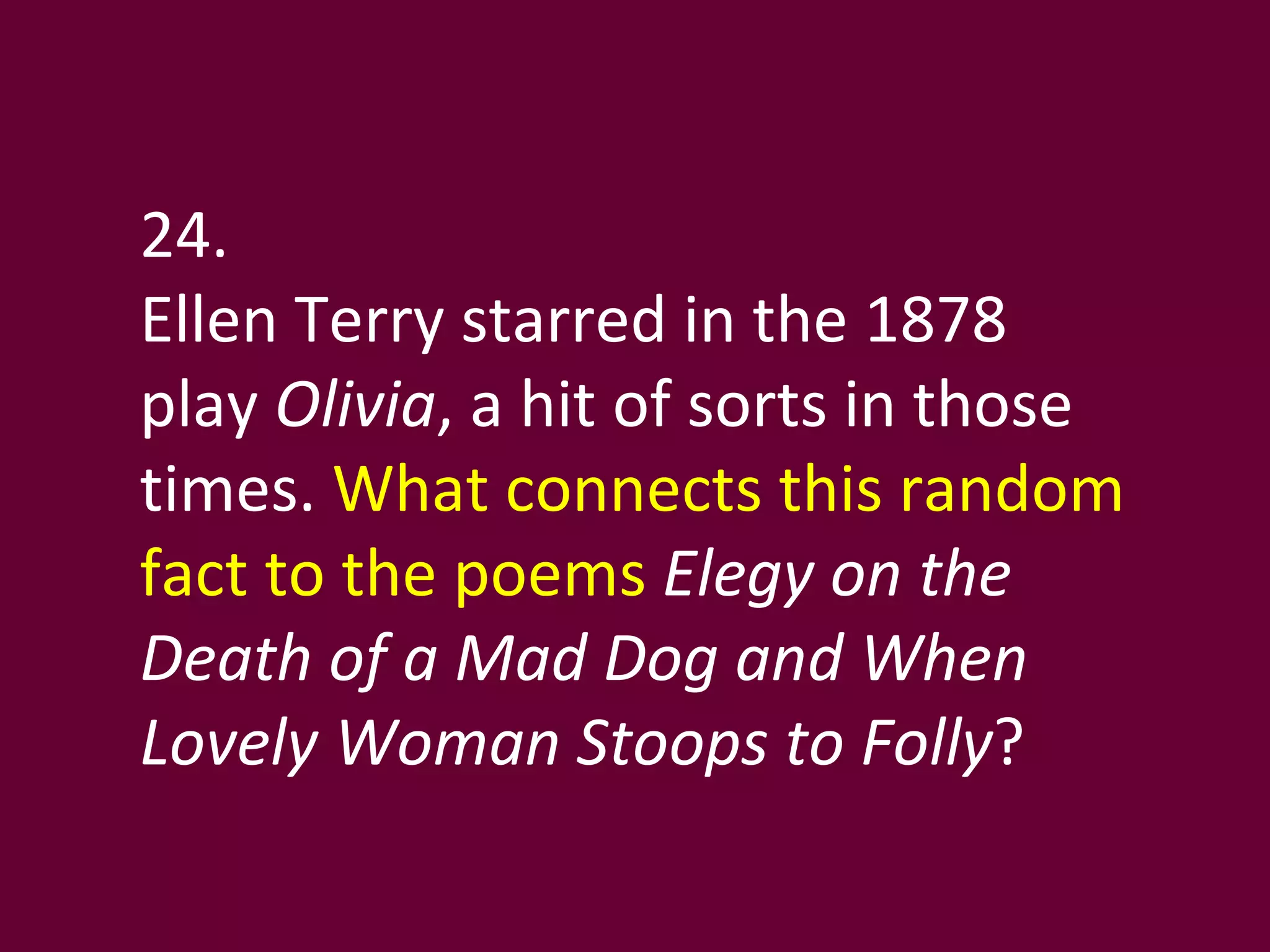 24. Ellen Terry starred in the 1878 play  Olivia , a hit of sorts in those times.  What connects this random fact to the poems  Elegy on the Death of a Mad Dog and When Lovely Woman Stoops to Folly ?  