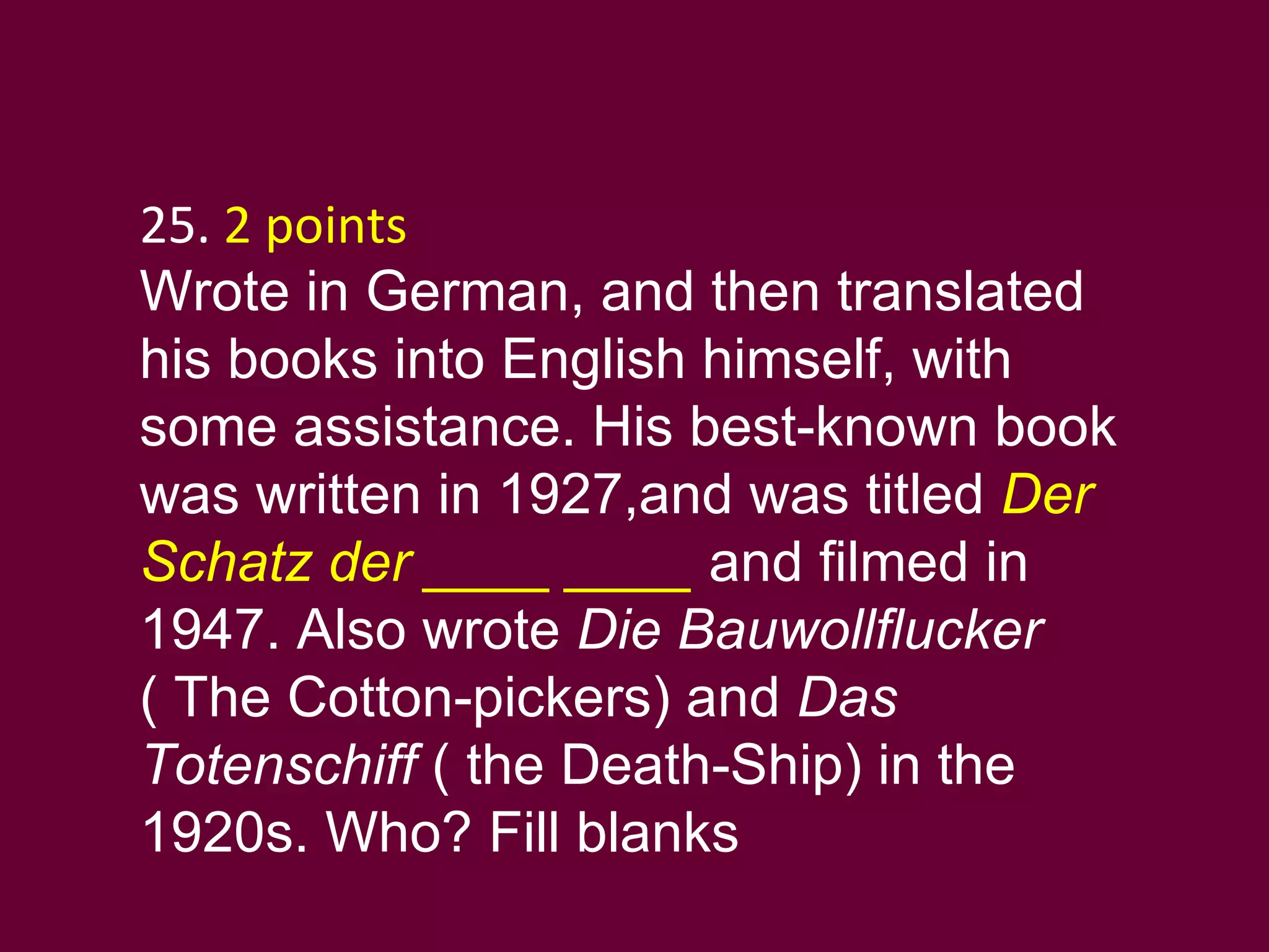 25.  2 points   Wrote in German, and then translated his books into English himself, with some assistance. His best-known book was written in 1927,and was titled  Der Schatz der ____ ____  and filmed in 1947. Also wrote  Die Bauwollflucker  ( The Cotton-pickers) and  Das Totenschiff  ( the Death-Ship) in the 1920s. Who? Fill blanks 