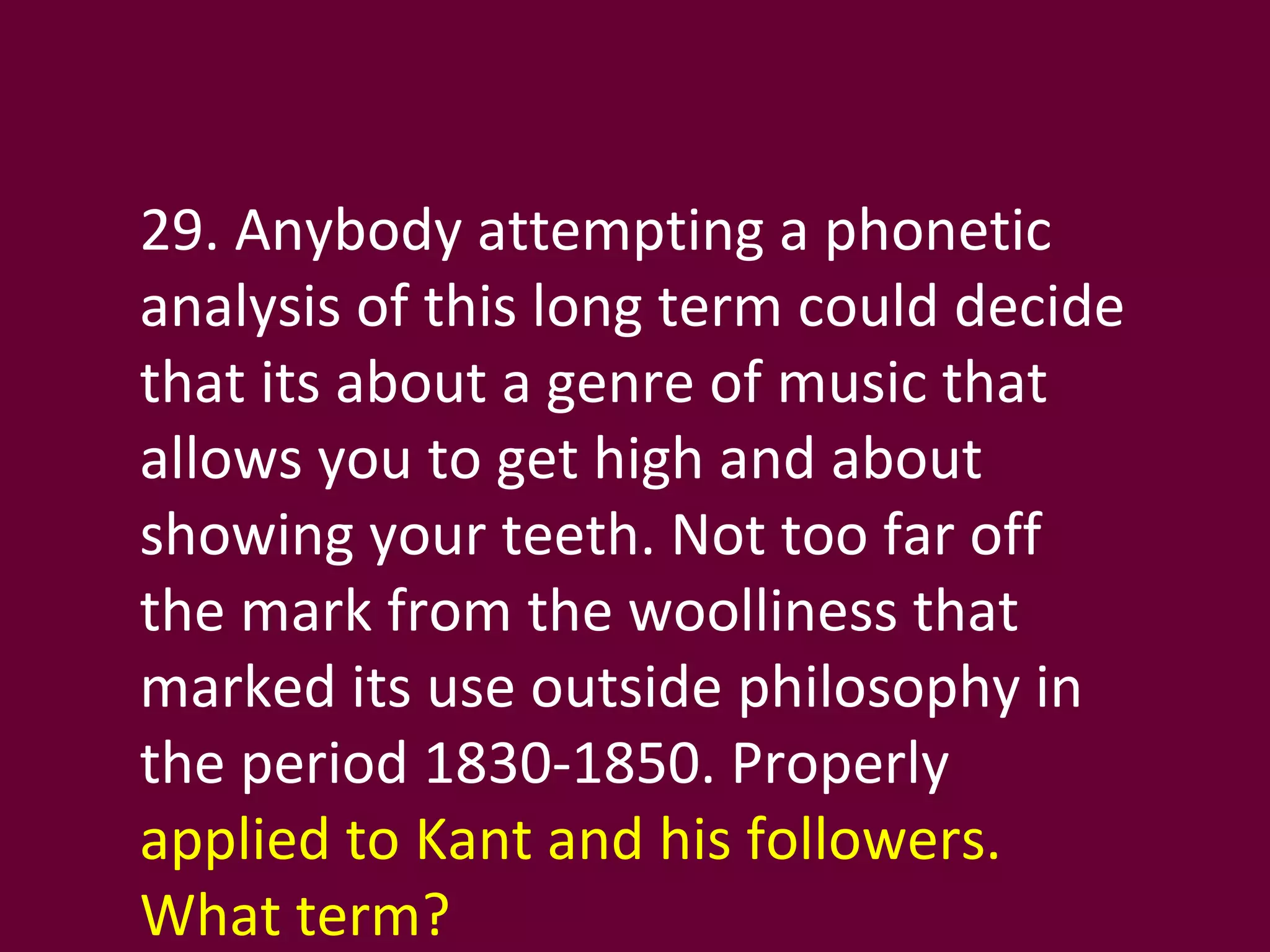 29. Anybody attempting a phonetic analysis of this long term could decide that its about a genre of music that allows you to get high and about showing your teeth. Not too far off the mark from the woolliness that marked its use outside philosophy in the period 1830-1850. Properly  applied to Kant and his followers. What term? 