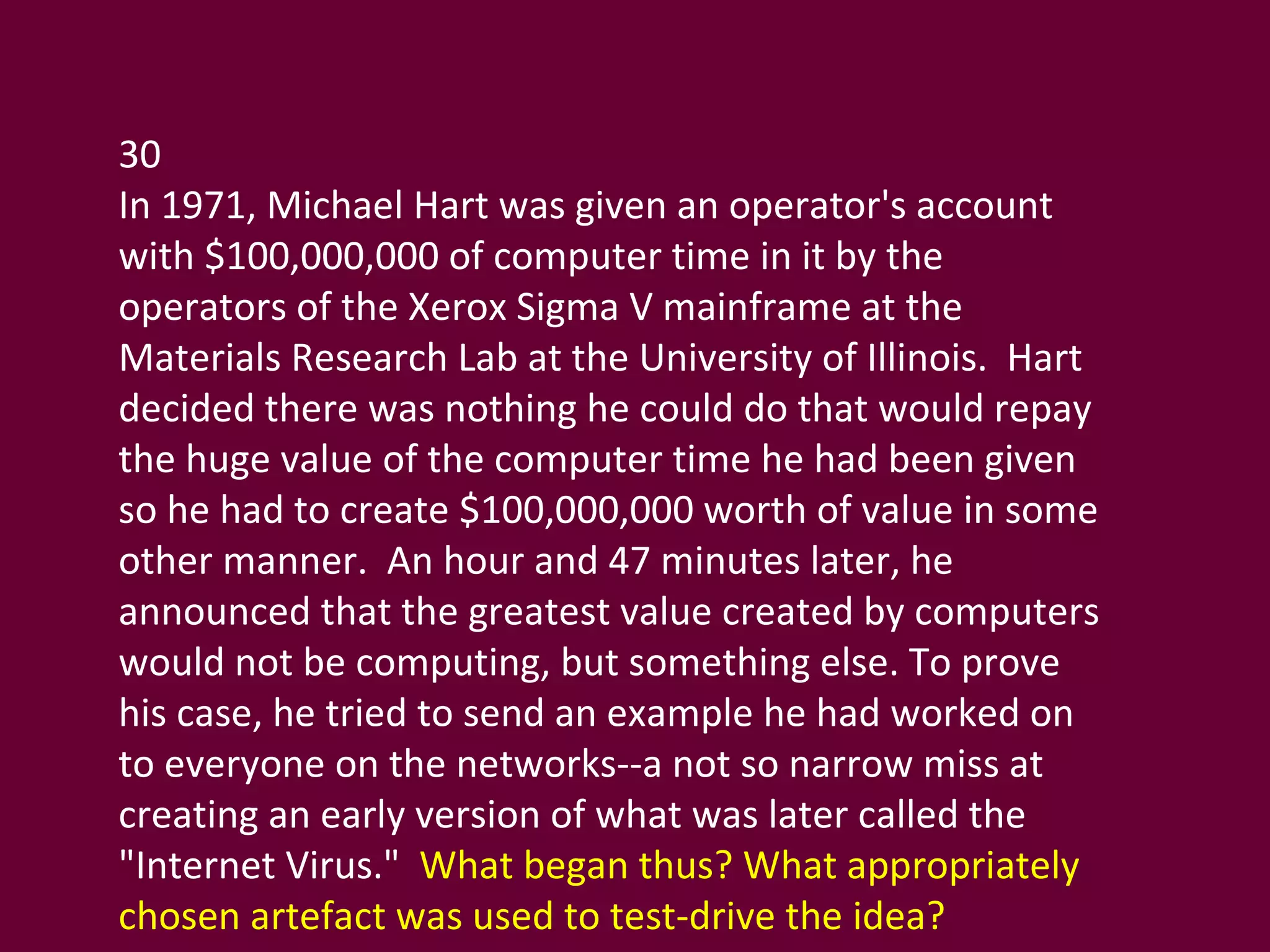 30 In 1971, Michael Hart was given an operator's account with $100,000,000 of computer time in it by the operators of the Xerox Sigma V mainframe at the Materials Research Lab at the University of Illinois.  Hart decided there was nothing he could do that would repay the huge value of the computer time he had been given so he had to create $100,000,000 worth of value in some other manner.  An hour and 47 minutes later, he announced that the greatest value created by computers would not be computing, but something else. To prove his case, he tried to send an example he had worked on to everyone on the networks--a not so narrow miss at creating an early version of what was later called the "Internet Virus."  What began thus? What appropriately chosen artefact was used to test-drive the idea? 