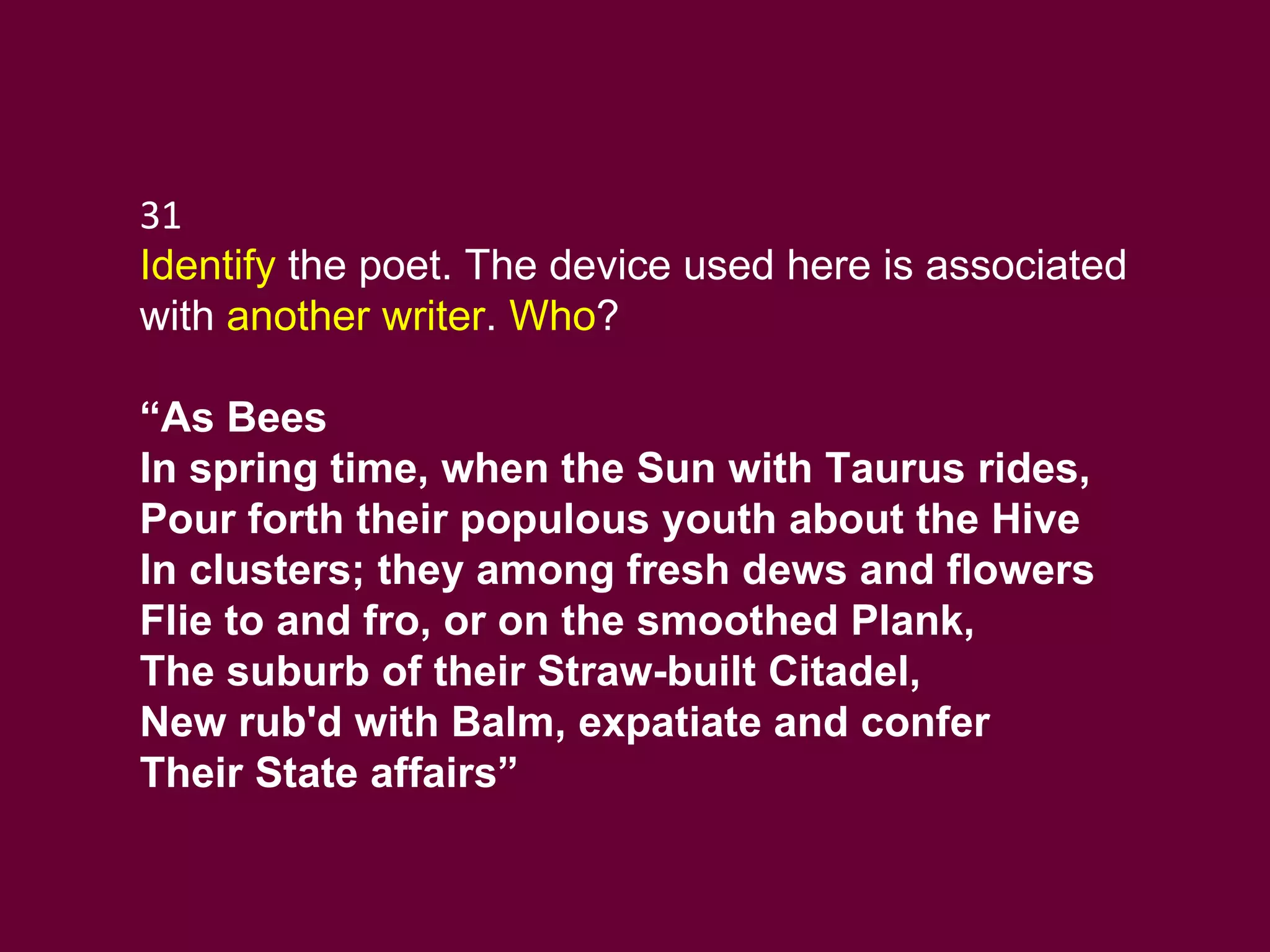 31 Identify  the poet. The device used here is associated with  another writer .  Who ?  “ As Bees In spring time, when the Sun with Taurus rides, Pour forth their populous youth about the Hive In clusters; they among fresh dews and flowers Flie to and fro, or on the smoothed Plank, The suburb of their Straw-built Citadel, New rub'd with Balm, expatiate and confer Their State affairs” 