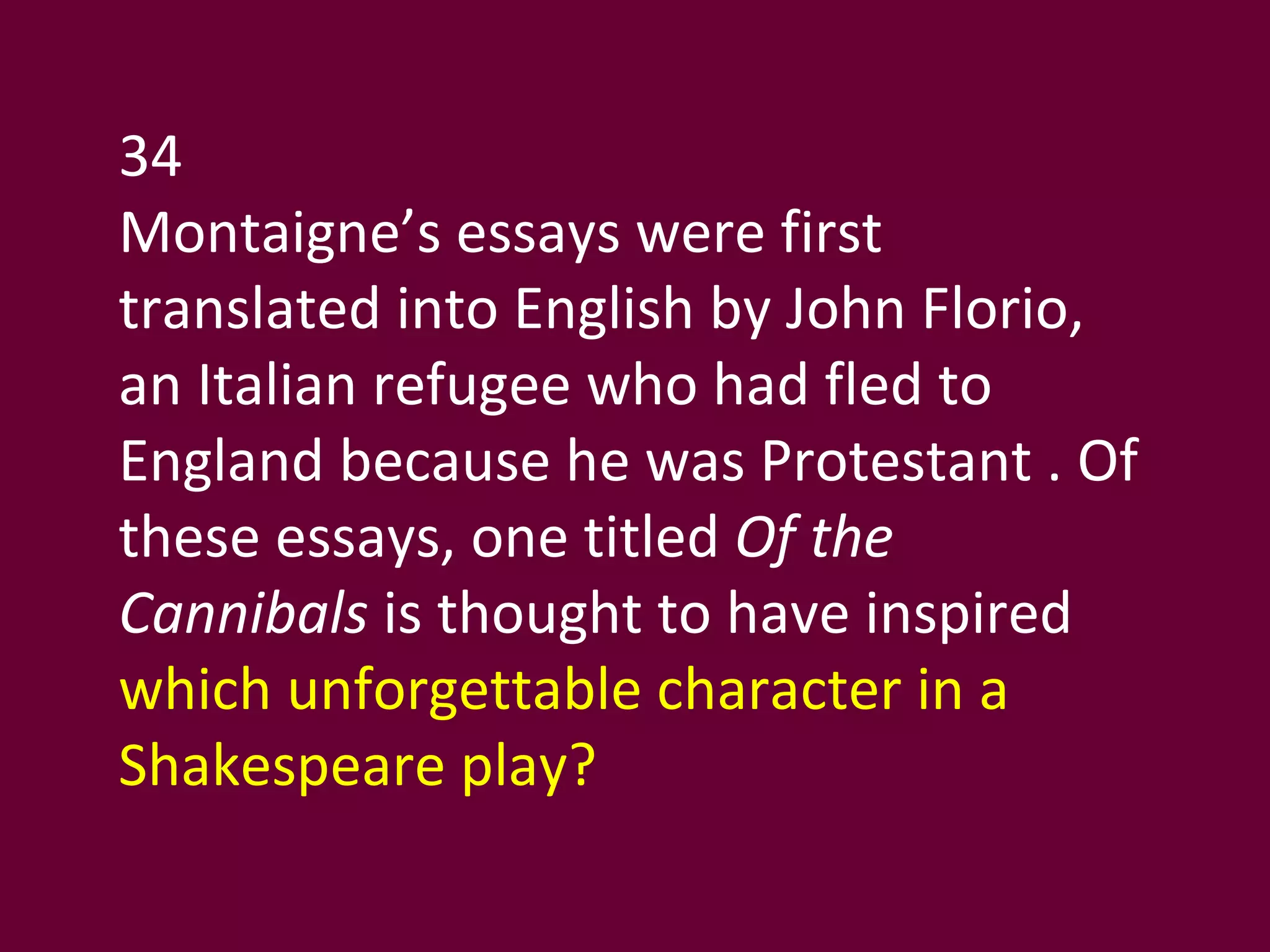 34 Montaigne’s essays were first translated into English by John Florio, an Italian refugee who had fled to England because he was Protestant . Of these essays, one titled  Of the Cannibals  is thought to have inspired  which unforgettable character in a Shakespeare play? 